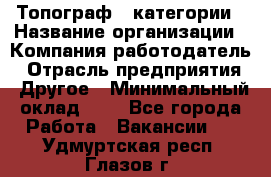 Топограф 1 категории › Название организации ­ Компания-работодатель › Отрасль предприятия ­ Другое › Минимальный оклад ­ 1 - Все города Работа » Вакансии   . Удмуртская респ.,Глазов г.